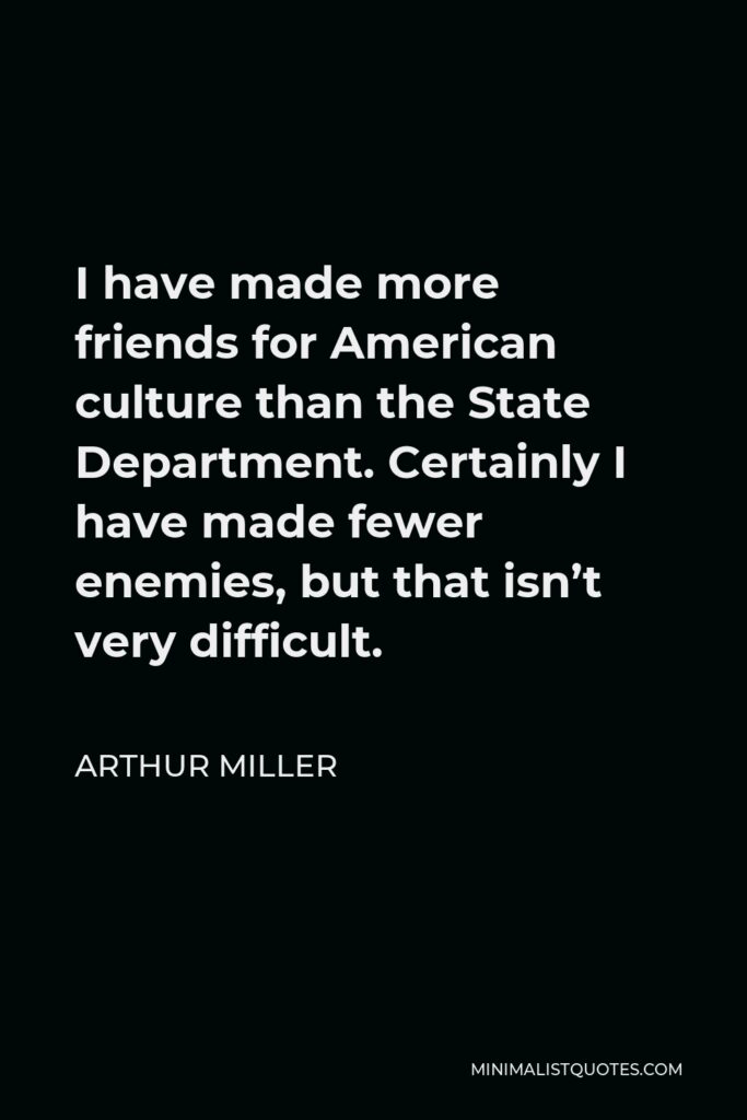 Arthur Miller Quote - I have made more friends for American culture than the State Department. Certainly I have made fewer enemies, but that isn’t very difficult.