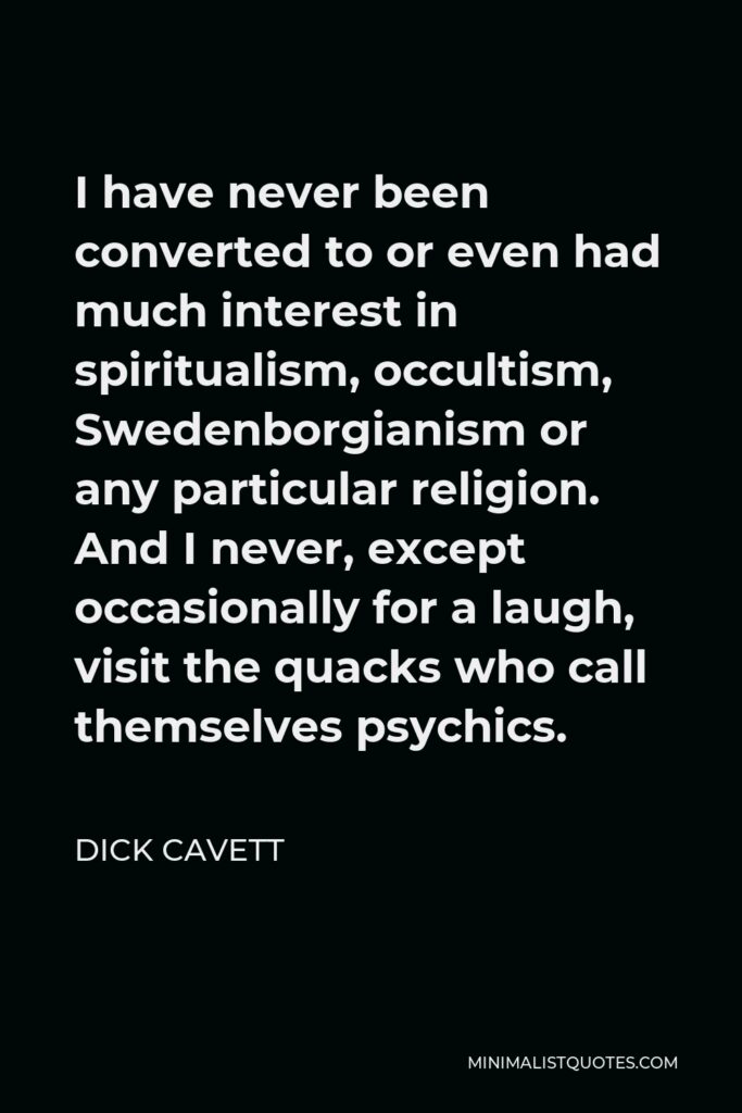 Dick Cavett Quote - I have never been converted to or even had much interest in spiritualism, occultism, Swedenborgianism or any particular religion. And I never, except occasionally for a laugh, visit the quacks who call themselves psychics.