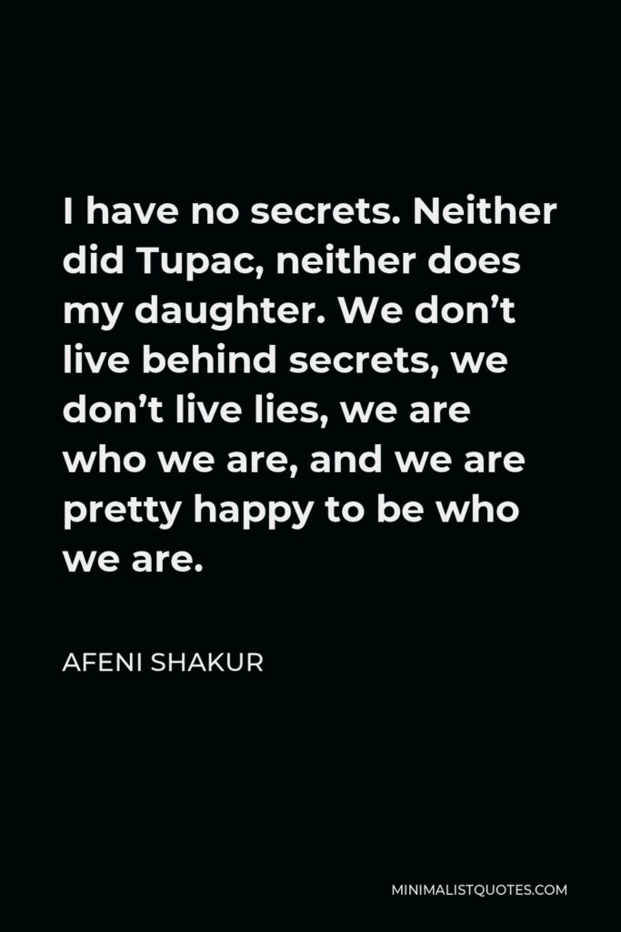 Afeni Shakur Quote - I have no secrets. Neither did Tupac, neither does my daughter. We don’t live behind secrets, we don’t live lies, we are who we are, and we are pretty happy to be who we are.