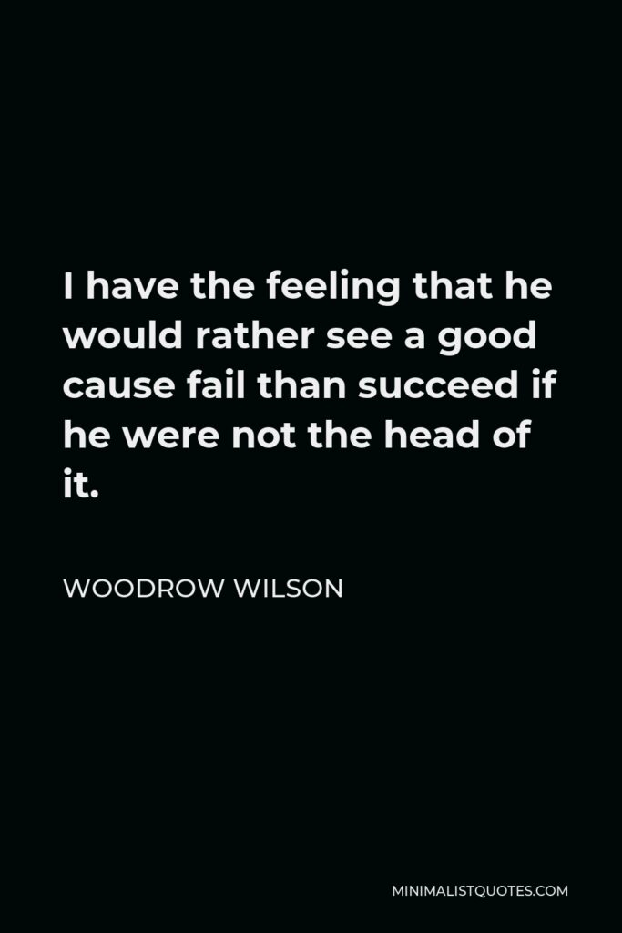 Woodrow Wilson Quote - I have the feeling that he would rather see a good cause fail than succeed if he were not the head of it.