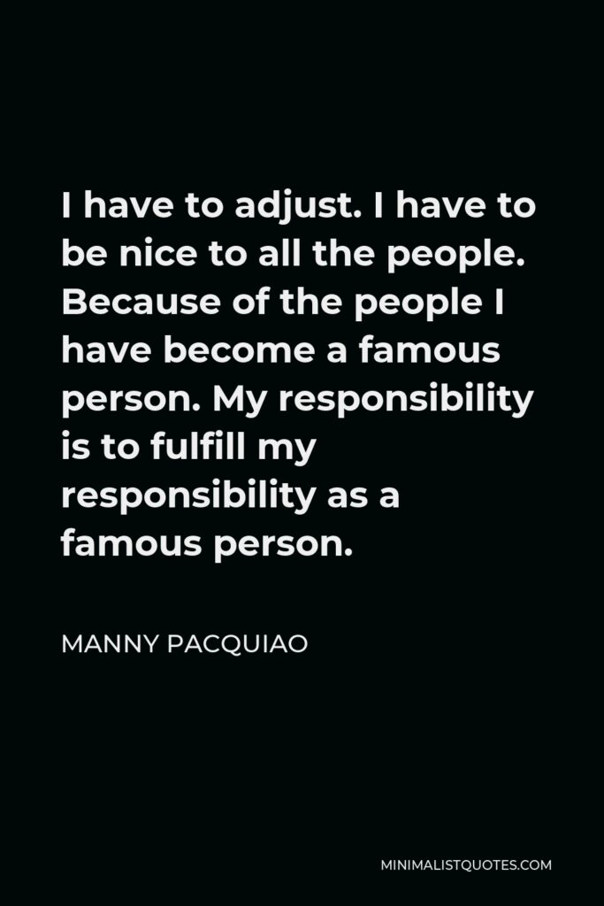 Manny Pacquiao Quote - I have to adjust. I have to be nice to all the people. Because of the people I have become a famous person. My responsibility is to fulfill my responsibility as a famous person.