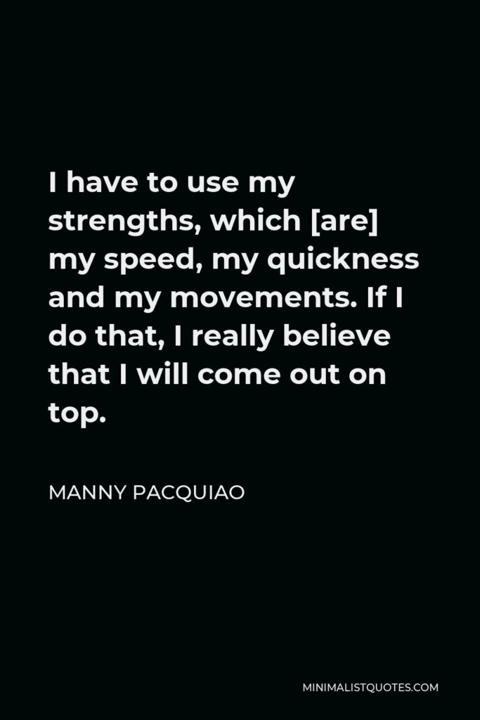 Manny Pacquiao Quote - I have to use my strengths, which [are] my speed, my quickness and my movements. If I do that, I really believe that I will come out on top.