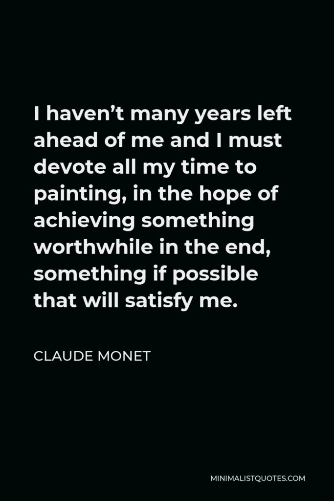 Claude Monet Quote - I haven’t many years left ahead of me and I must devote all my time to painting, in the hope of achieving something worthwhile in the end, something if possible that will satisfy me.