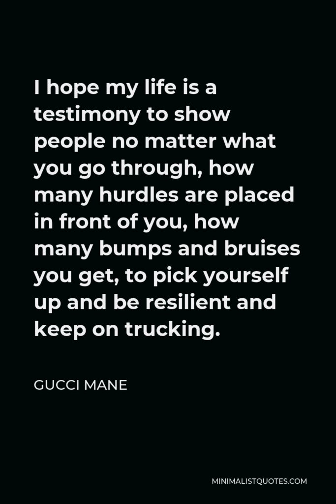 Gucci Mane Quote - I hope my life is a testimony to show people no matter what you go through, how many hurdles are placed in front of you, how many bumps and bruises you get, to pick yourself up and be resilient and keep on trucking.