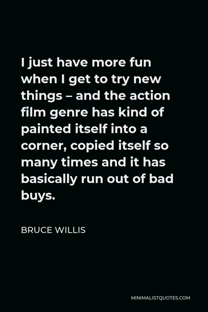 Bruce Willis Quote - I just have more fun when I get to try new things – and the action film genre has kind of painted itself into a corner, copied itself so many times and it has basically run out of bad buys.
