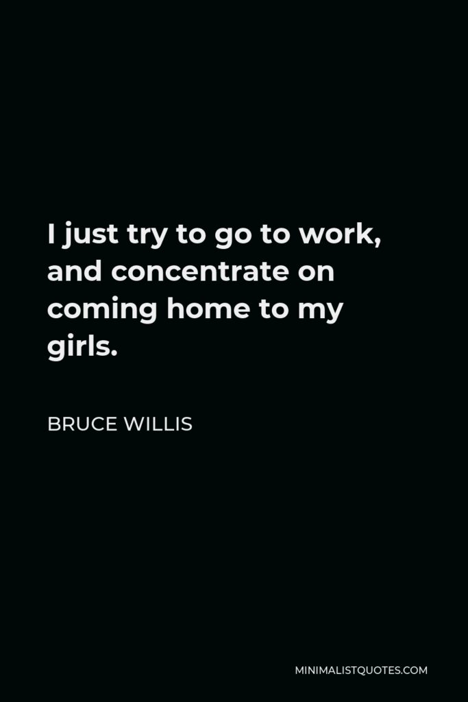 Bruce Willis Quote - I just try to go to work, and concentrate on coming home to my girls.