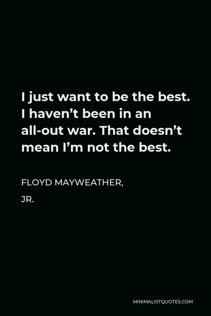 Floyd Mayweather, Jr. Quote - I just want to be the best. I haven’t been in an all-out war. That doesn’t mean I’m not the best.