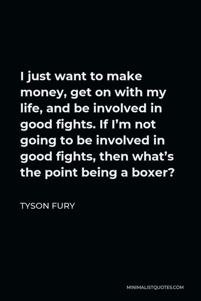 Tyson Fury Quote - I just want to make money, get on with my life, and be involved in good fights. If I’m not going to be involved in good fights, then what’s the point being a boxer?