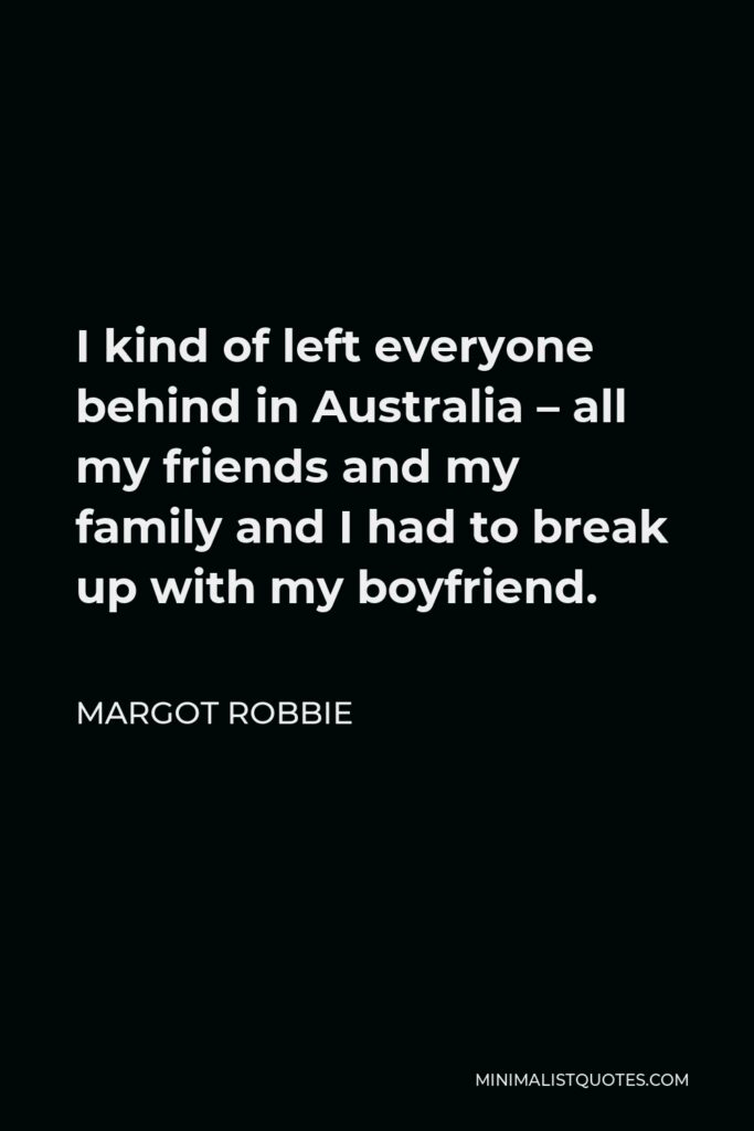 Margot Robbie Quote - I kind of left everyone behind in Australia – all my friends and my family and I had to break up with my boyfriend.