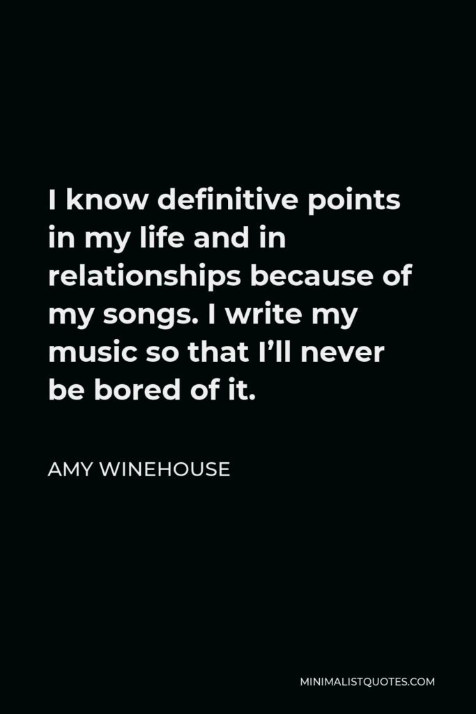 Amy Winehouse Quote - I know definitive points in my life and in relationships because of my songs. I write my music so that I’ll never be bored of it.