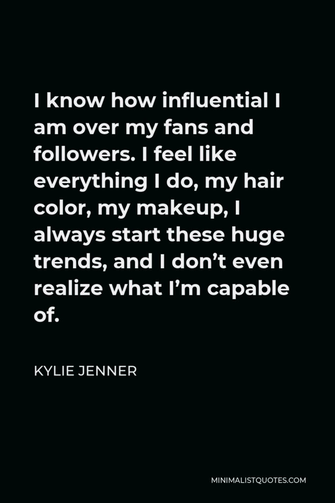 Kylie Jenner Quote - I know how influential I am over my fans and followers. I feel like everything I do, my hair color, my makeup, I always start these huge trends, and I don’t even realize what I’m capable of.