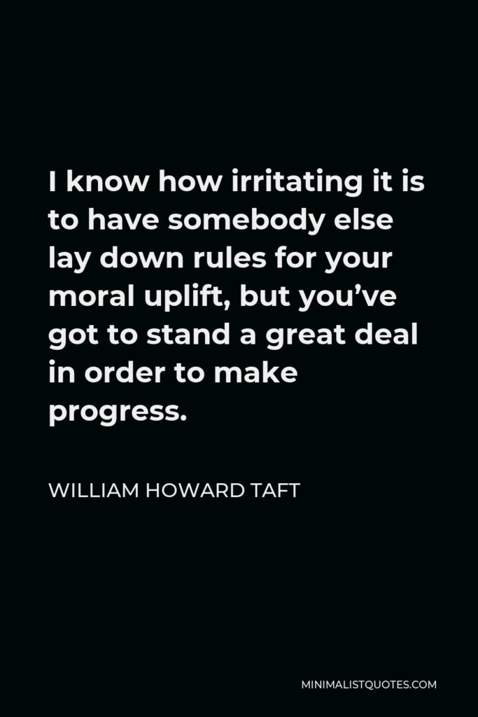 William Howard Taft Quote - I know how irritating it is to have somebody else lay down rules for your moral uplift, but you’ve got to stand a great deal in order to make progress.