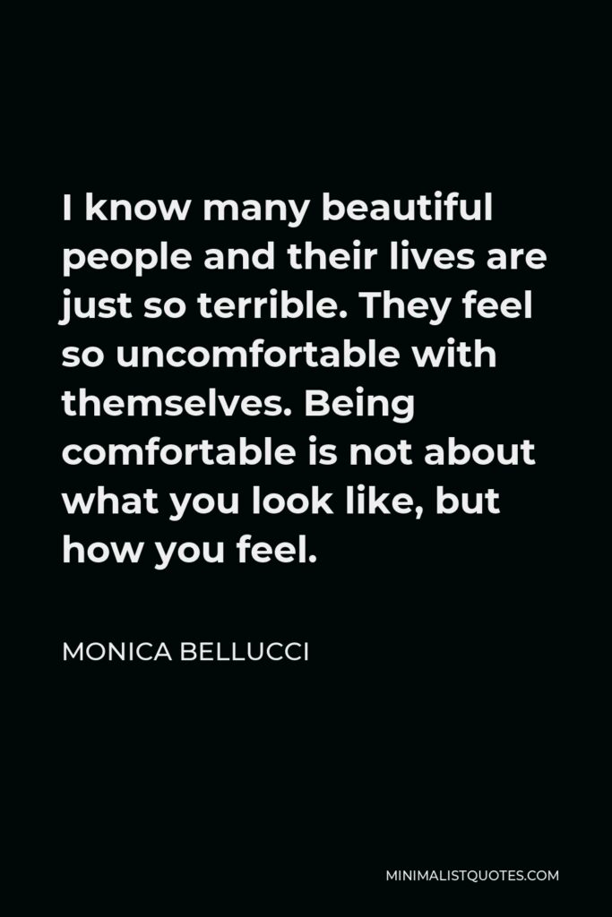 Monica Bellucci Quote - I know many beautiful people and their lives are just so terrible. They feel so uncomfortable with themselves. Being comfortable is not about what you look like, but how you feel.