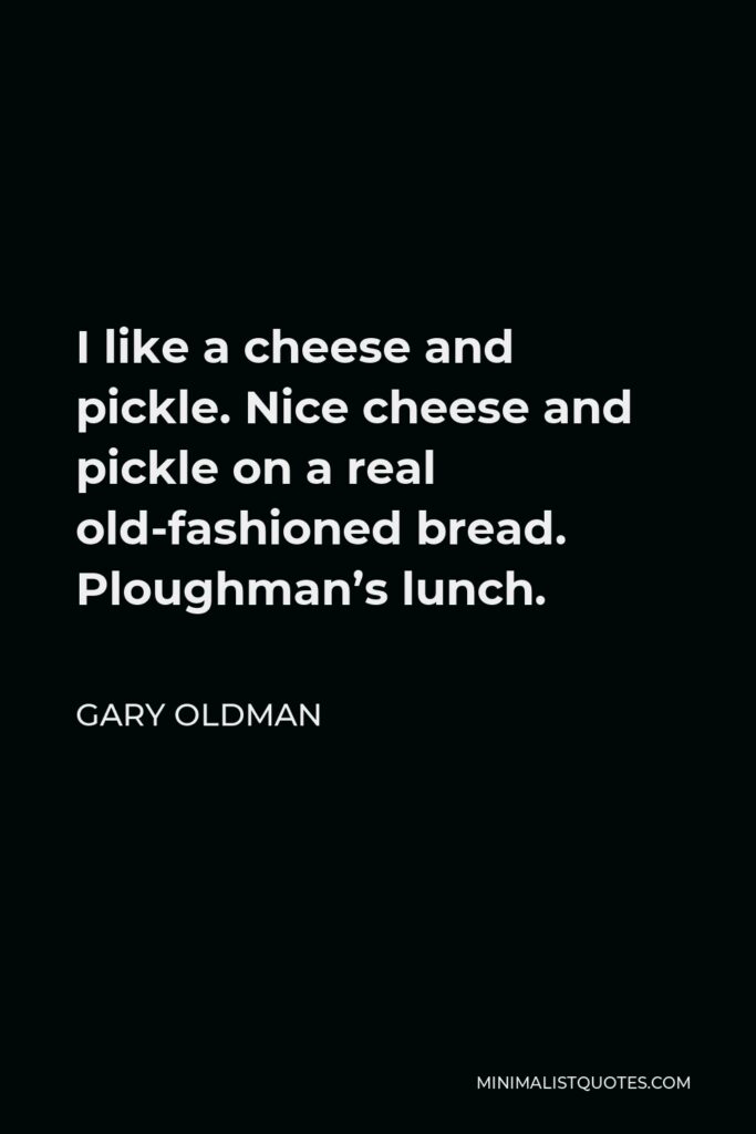 Gary Oldman Quote - I like a cheese and pickle. Nice cheese and pickle on a real old-fashioned bread. Ploughman’s lunch.
