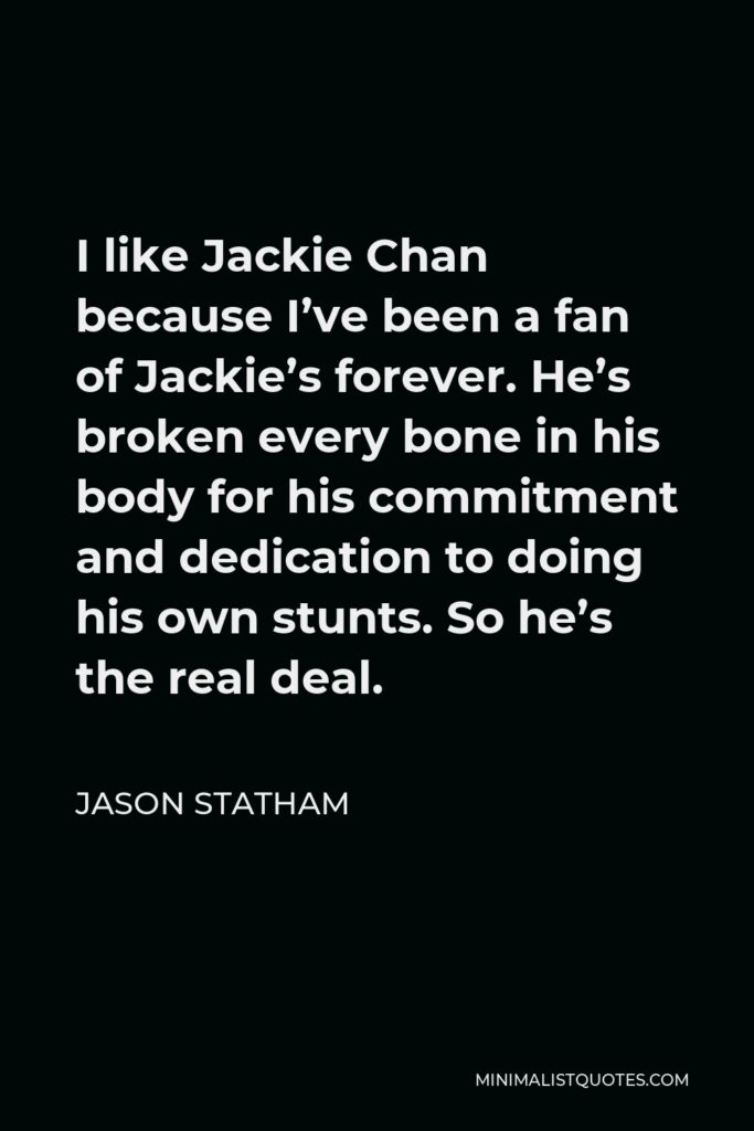 Jason Statham Quote - I like Jackie Chan because I’ve been a fan of Jackie’s forever. He’s broken every bone in his body for his commitment and dedication to doing his own stunts. So he’s the real deal.