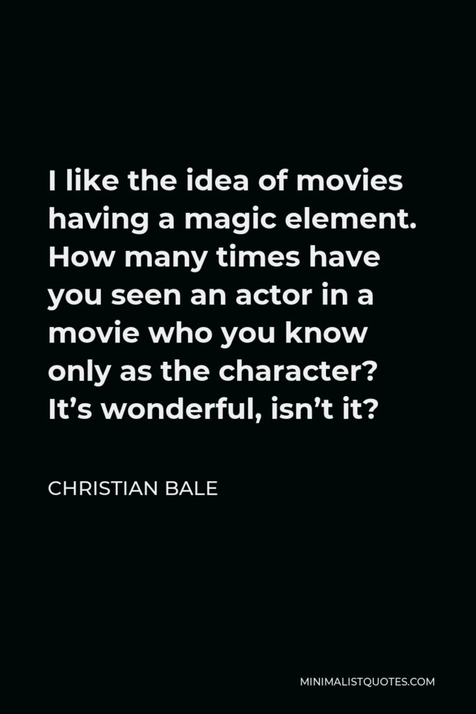 Christian Bale Quote - I like the idea of movies having a magic element. How many times have you seen an actor in a movie who you know only as the character? It’s wonderful, isn’t it?