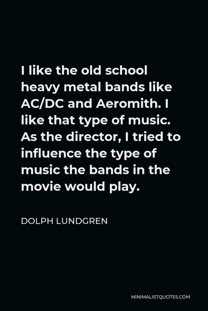 Dolph Lundgren Quote - I like the old school heavy metal bands like AC/DC and Aeromith. I like that type of music. As the director, I tried to influence the type of music the bands in the movie would play.