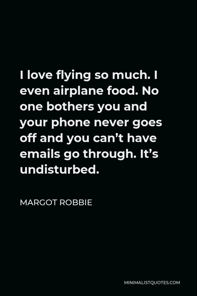 Margot Robbie Quote - I love flying so much. I even airplane food. No one bothers you and your phone never goes off and you can’t have emails go through. It’s undisturbed.