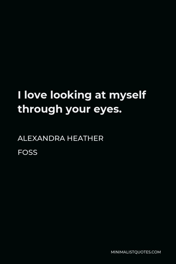Alexandra Heather Foss Quote - I love looking at myself through your eyes.