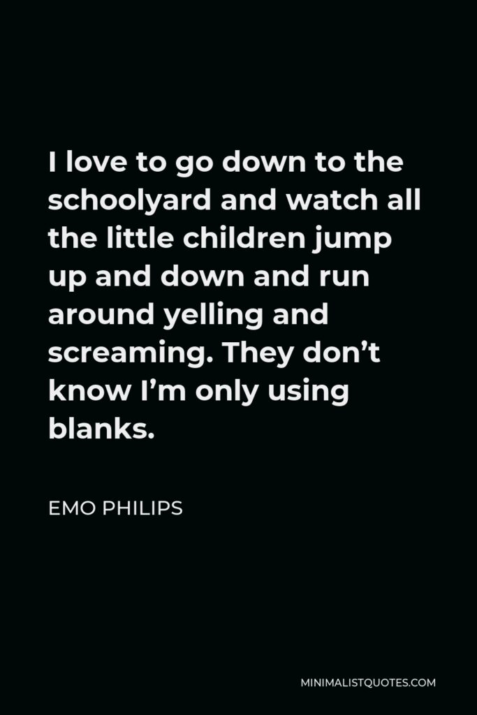 Emo Philips Quote - I love to go down to the schoolyard and watch all the little children jump up and down and run around yelling and screaming. They don’t know I’m only using blanks.