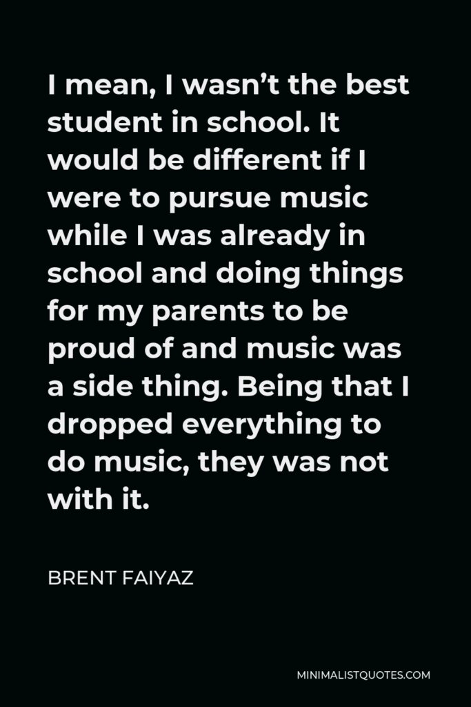 Brent Faiyaz Quote - I mean, I wasn’t the best student in school. It would be different if I were to pursue music while I was already in school and doing things for my parents to be proud of and music was a side thing. Being that I dropped everything to do music, they was not with it.