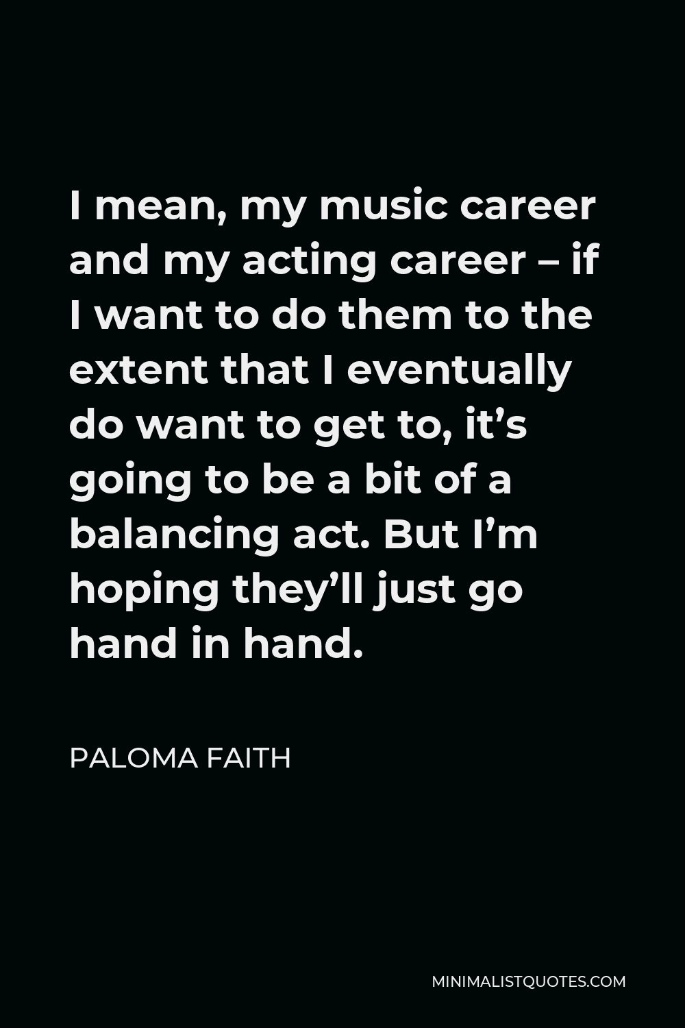 Paloma Faith Quote - I mean, my music career and my acting career – if I want to do them to the extent that I eventually do want to get to, it’s going to be a bit of a balancing act. But I’m hoping they’ll just go hand in hand.