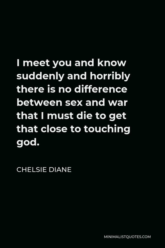 Chelsie Diane Quote - I meet you and know suddenly and horribly there is no difference between sex and war that I must die to get that close to touching god.