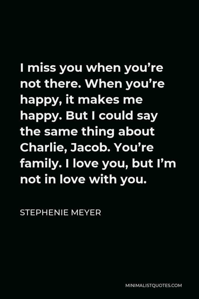 Stephenie Meyer Quote - I miss you when you’re not there. When you’re happy, it makes me happy. But I could say the same thing about Charlie, Jacob. You’re family. I love you, but I’m not in love with you.