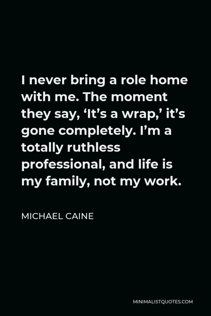 Michael Caine Quote - I never bring a role home with me. The moment they say, ‘It’s a wrap,’ it’s gone completely. I’m a totally ruthless professional, and life is my family, not my work.