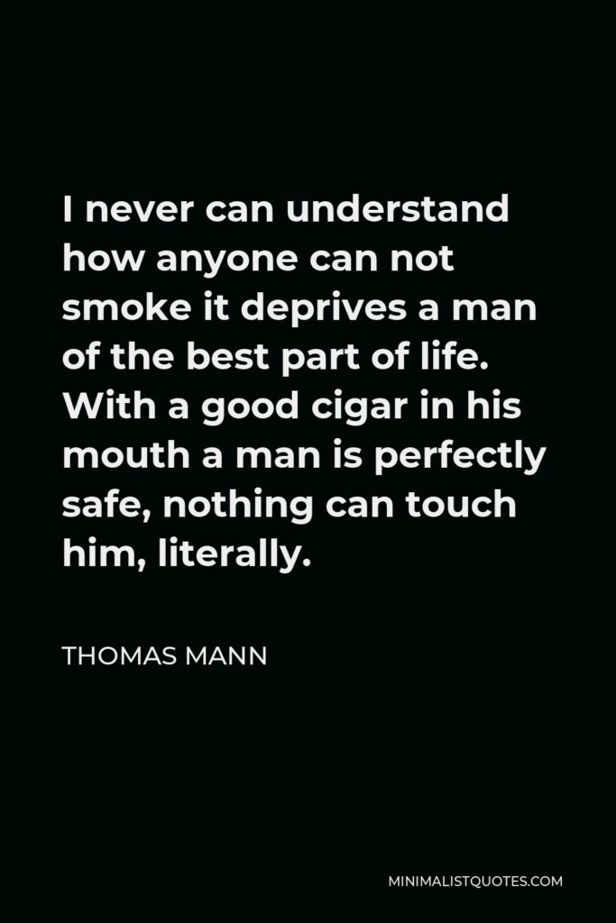 Thomas Mann Quote - I never can understand how anyone can not smoke it deprives a man of the best part of life. With a good cigar in his mouth a man is perfectly safe, nothing can touch him, literally.