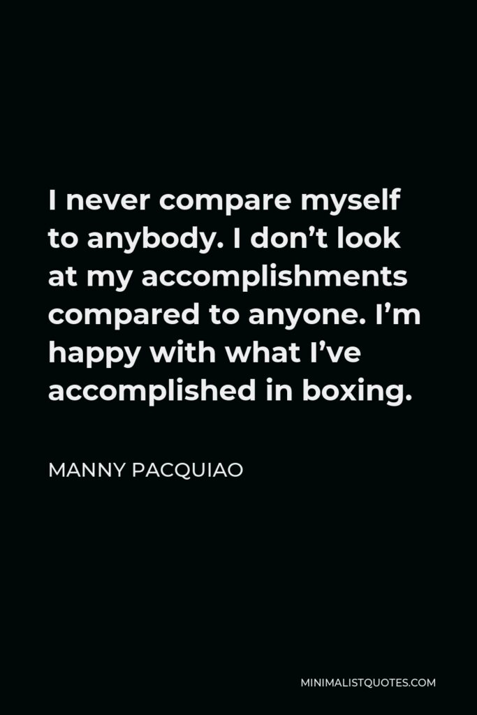 Manny Pacquiao Quote - I never compare myself to anybody. I don’t look at my accomplishments compared to anyone. I’m happy with what I’ve accomplished in boxing.