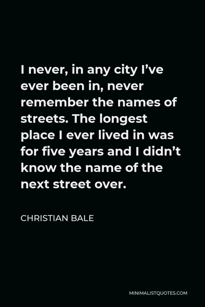 Christian Bale Quote - I never, in any city I’ve ever been in, never remember the names of streets. The longest place I ever lived in was for five years and I didn’t know the name of the next street over.
