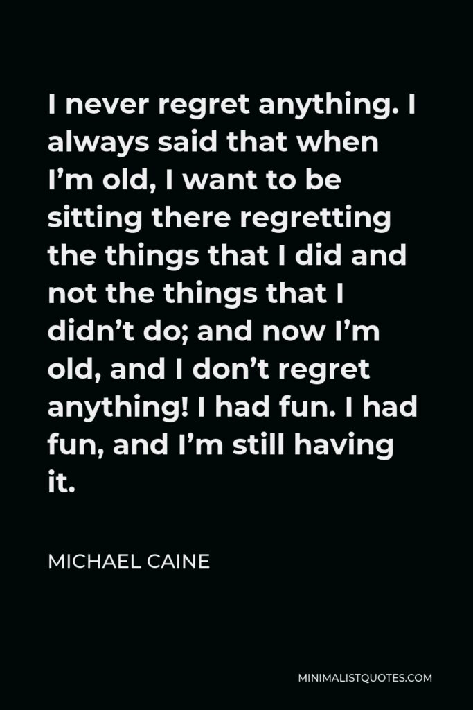 Michael Caine Quote - I never regret anything. I always said that when I’m old, I want to be sitting there regretting the things that I did and not the things that I didn’t do; and now I’m old, and I don’t regret anything! I had fun. I had fun, and I’m still having it.
