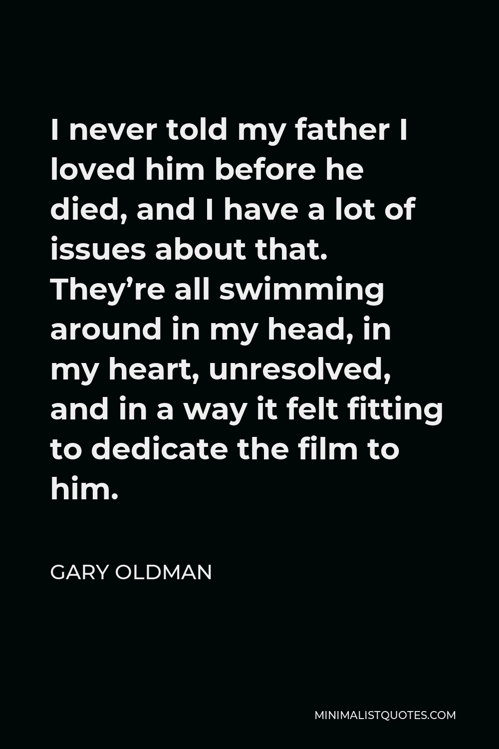 Gary Oldman Quote - I never told my father I loved him before he died, and I have a lot of issues about that. They’re all swimming around in my head, in my heart, unresolved, and in a way it felt fitting to dedicate the film to him.