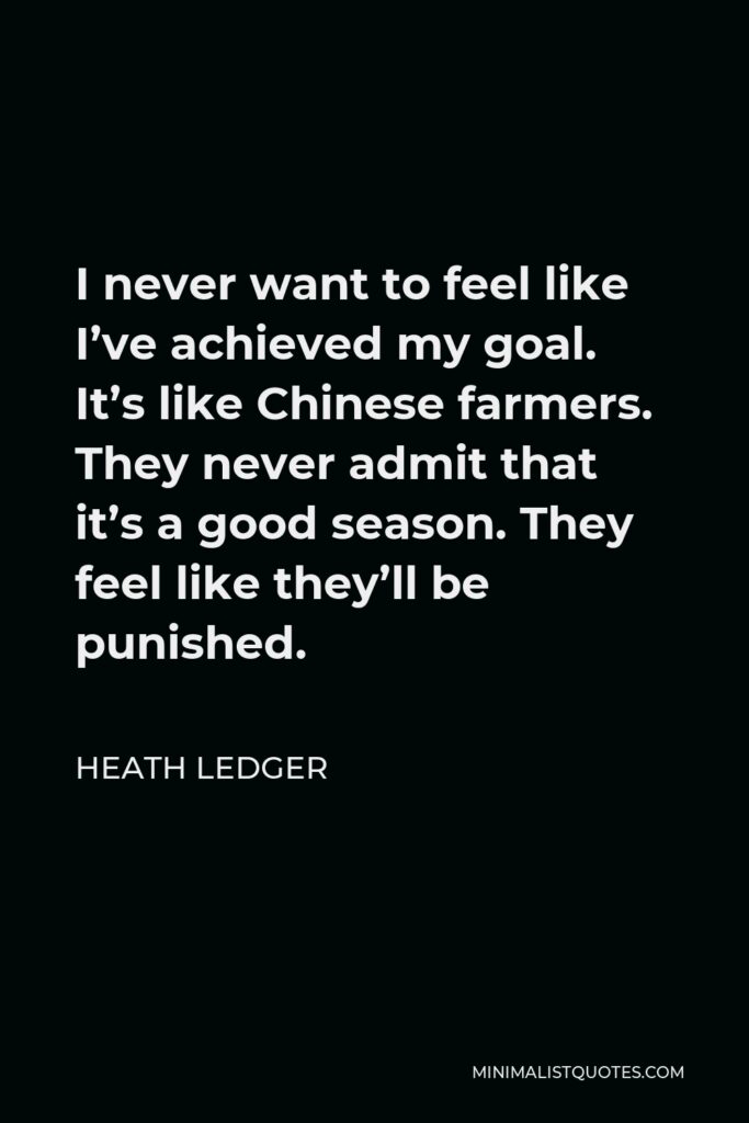 Heath Ledger Quote - I never want to feel like I’ve achieved my goal. It’s like Chinese farmers. They never admit that it’s a good season. They feel like they’ll be punished.