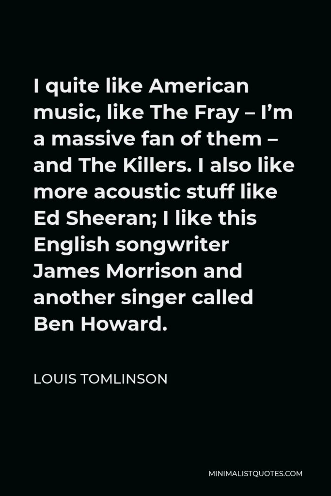 Louis Tomlinson Quote - I quite like American music, like The Fray – I’m a massive fan of them – and The Killers. I also like more acoustic stuff like Ed Sheeran; I like this English songwriter James Morrison and another singer called Ben Howard.