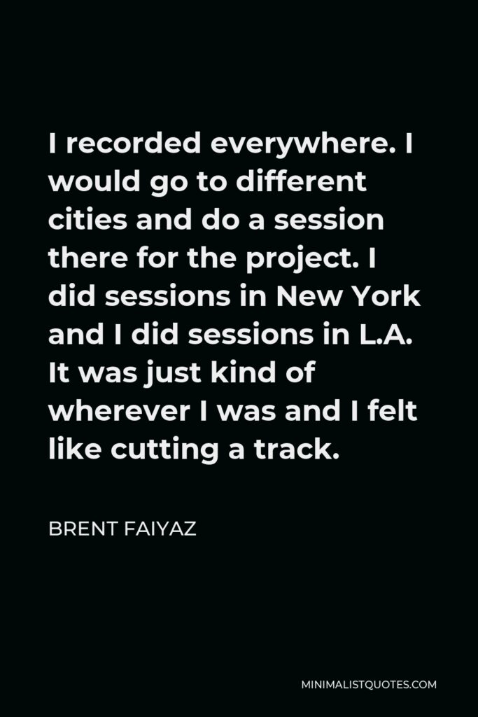 Brent Faiyaz Quote - I recorded everywhere. I would go to different cities and do a session there for the project. I did sessions in New York and I did sessions in L.A. It was just kind of wherever I was and I felt like cutting a track.