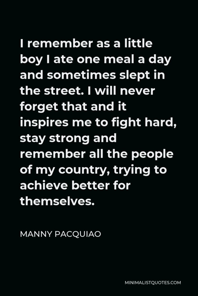 Manny Pacquiao Quote - I remember as a little boy I ate one meal a day and sometimes slept in the street. I will never forget that and it inspires me to fight hard, stay strong and remember all the people of my country, trying to achieve better for themselves.