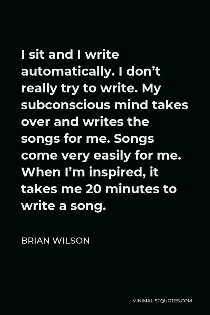 Brian Wilson Quote - I sit and I write automatically. I don’t really try to write. My subconscious mind takes over and writes the songs for me. Songs come very easily for me. When I’m inspired, it takes me 20 minutes to write a song.