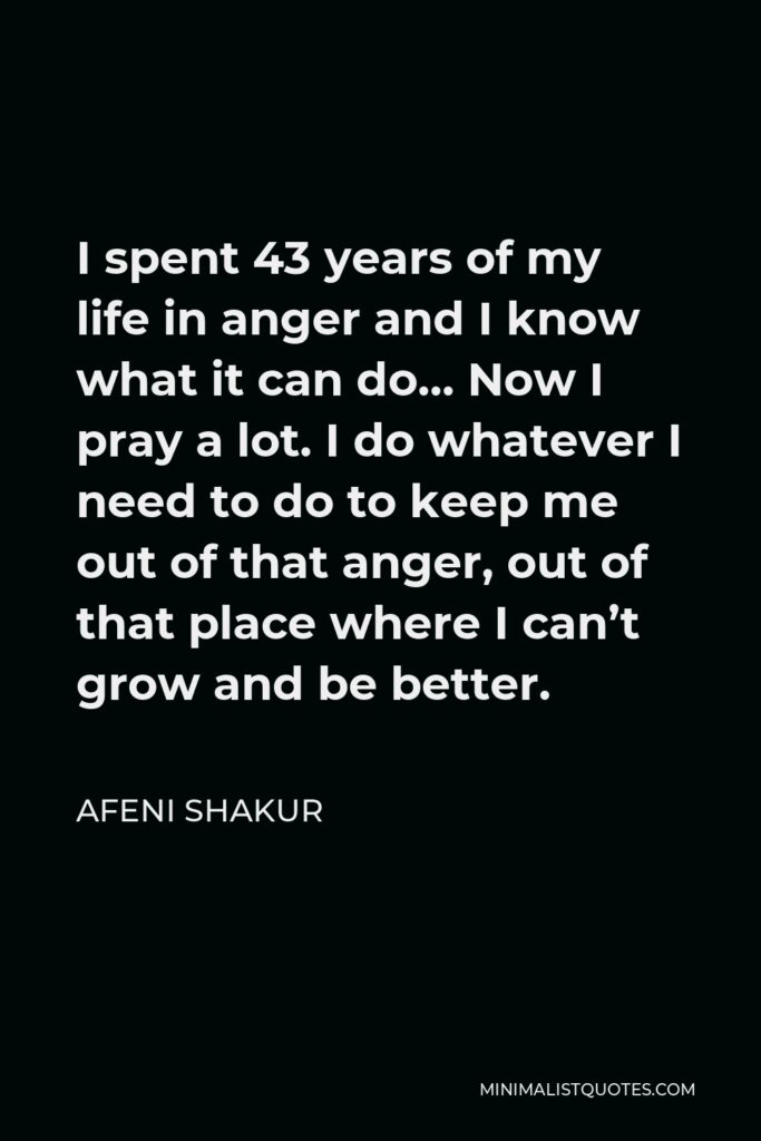 Afeni Shakur Quote - I spent 43 years of my life in anger and I know what it can do… Now I pray a lot. I do whatever I need to do to keep me out of that anger, out of that place where I can’t grow and be better.