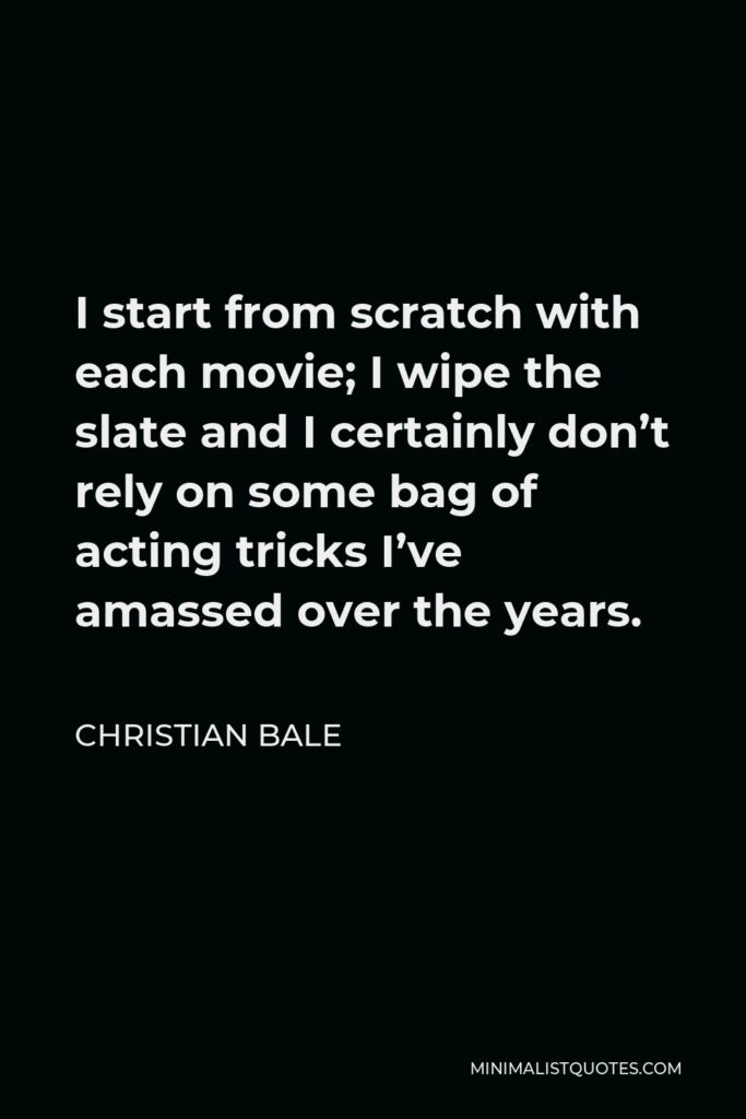 Christian Bale Quote - I start from scratch with each movie; I wipe the slate and I certainly don’t rely on some bag of acting tricks I’ve amassed over the years.