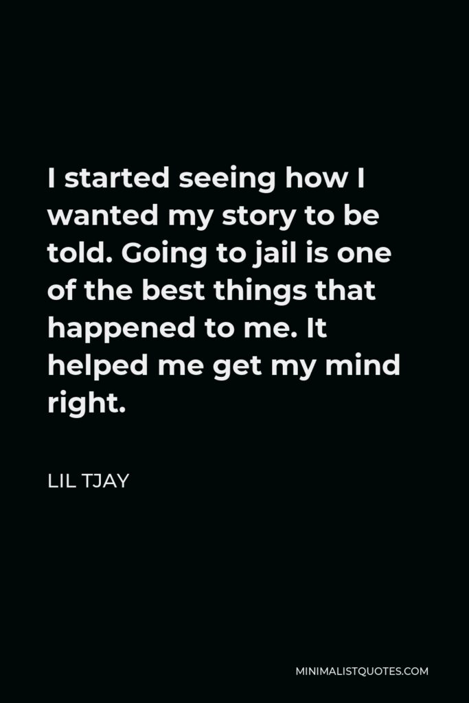 Lil Tjay Quote - I started seeing how I wanted my story to be told. Going to jail is one of the best things that happened to me. It helped me get my mind right.