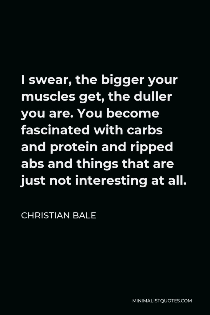 Christian Bale Quote - I swear, the bigger your muscles get, the duller you are. You become fascinated with carbs and protein and ripped abs and things that are just not interesting at all.
