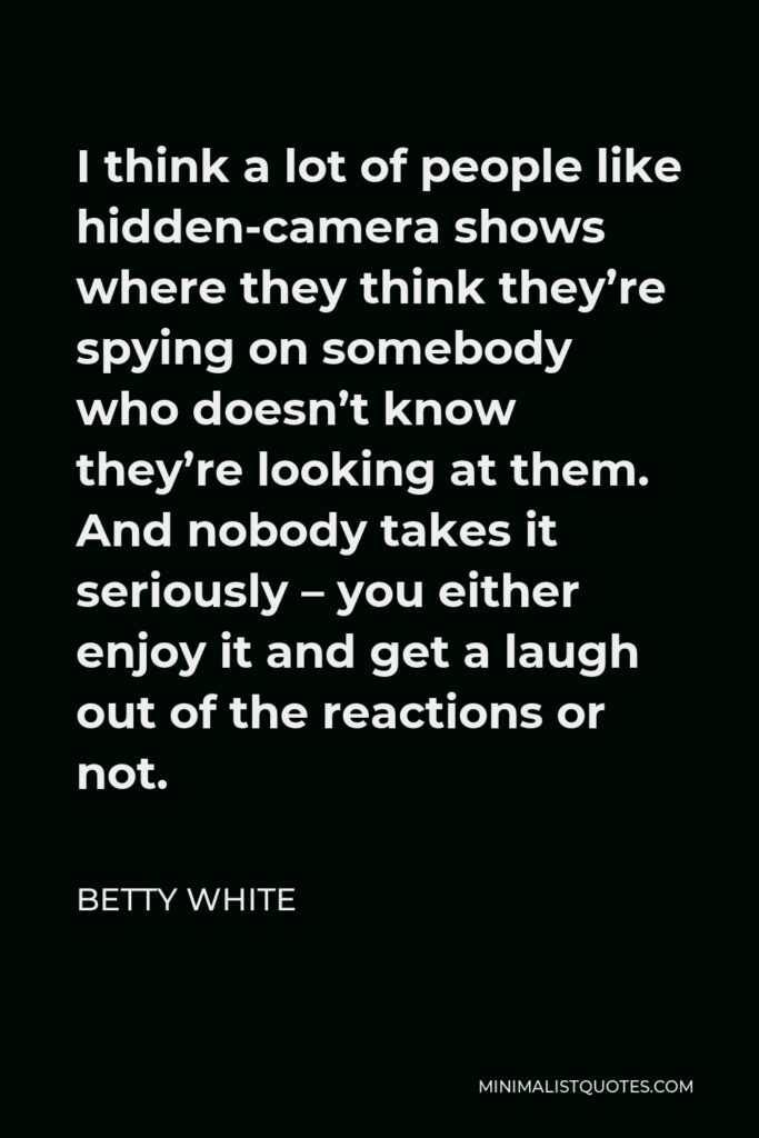 Betty White Quote - I think a lot of people like hidden-camera shows where they think they’re spying on somebody who doesn’t know they’re looking at them. And nobody takes it seriously – you either enjoy it and get a laugh out of the reactions or not.