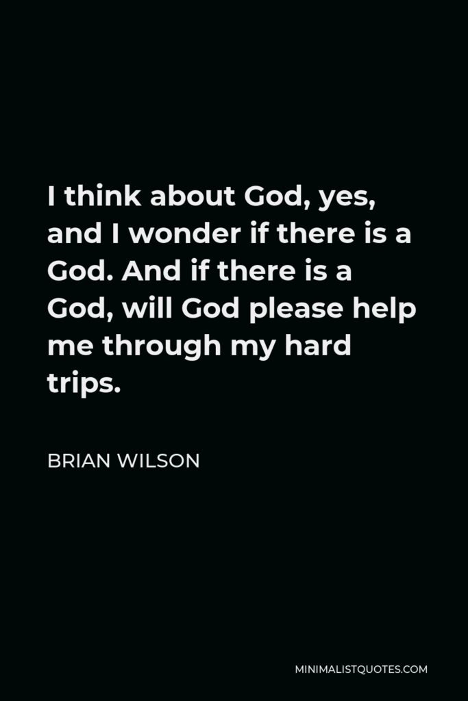 Brian Wilson Quote - I think about God, yes, and I wonder if there is a God. And if there is a God, will God please help me through my hard trips.