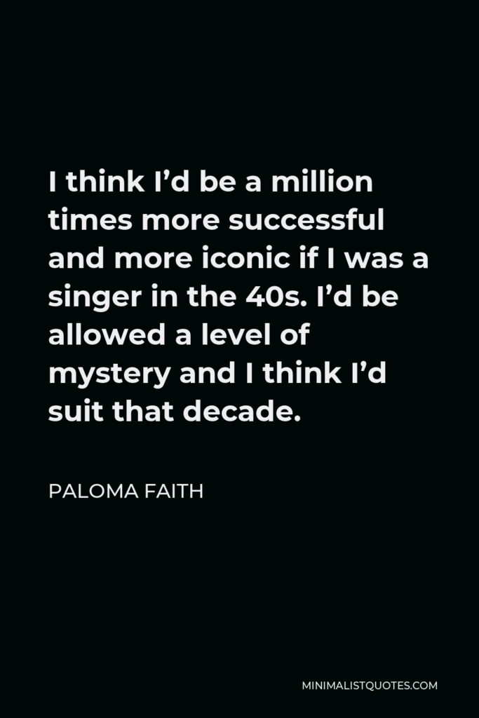 Paloma Faith Quote - I think I’d be a million times more successful and more iconic if I was a singer in the 40s. I’d be allowed a level of mystery and I think I’d suit that decade.