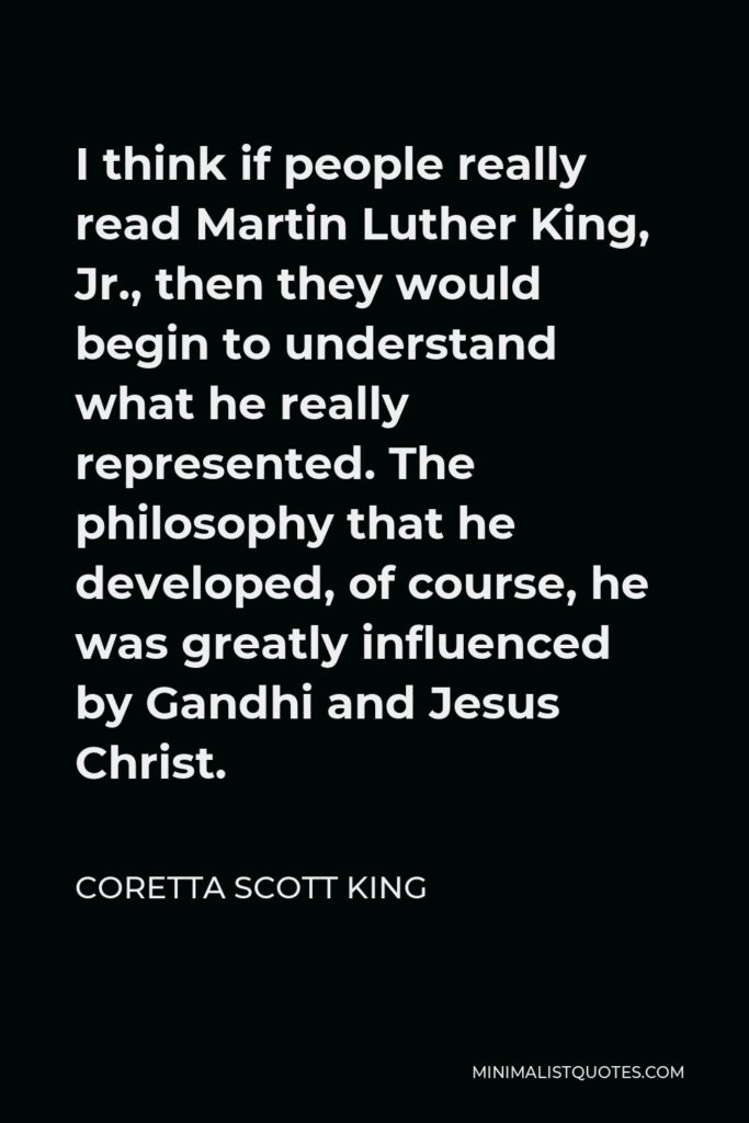 Coretta Scott King Quote - I think if people really read Martin Luther King, Jr., then they would begin to understand what he really represented. The philosophy that he developed, of course, he was greatly influenced by Gandhi and Jesus Christ.