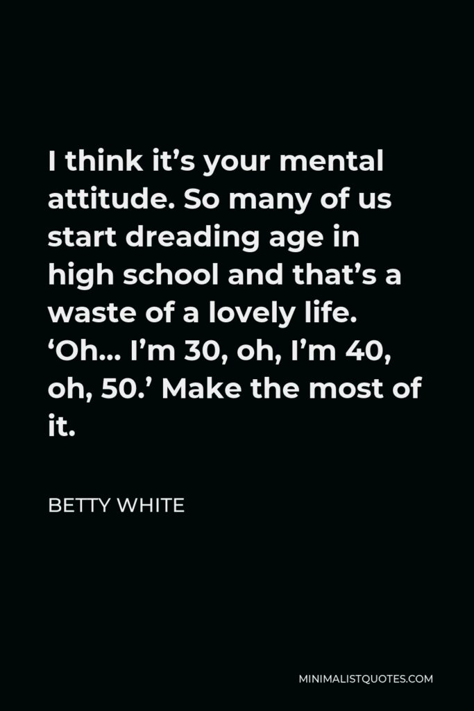 Betty White Quote - I think it’s your mental attitude. So many of us start dreading age in high school and that’s a waste of a lovely life. ‘Oh… I’m 30, oh, I’m 40, oh, 50.’ Make the most of it.