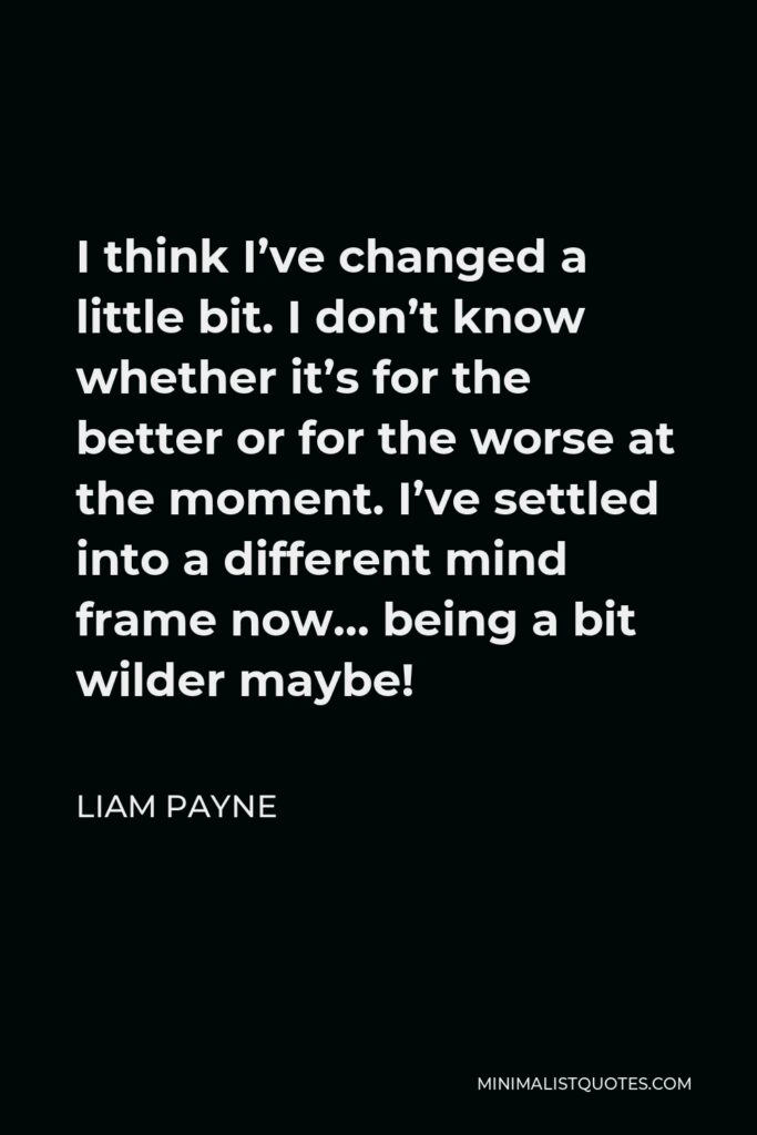 Liam Payne Quote - I think I’ve changed a little bit. I don’t know whether it’s for the better or for the worse at the moment. I’ve settled into a different mind frame now… being a bit wilder maybe!