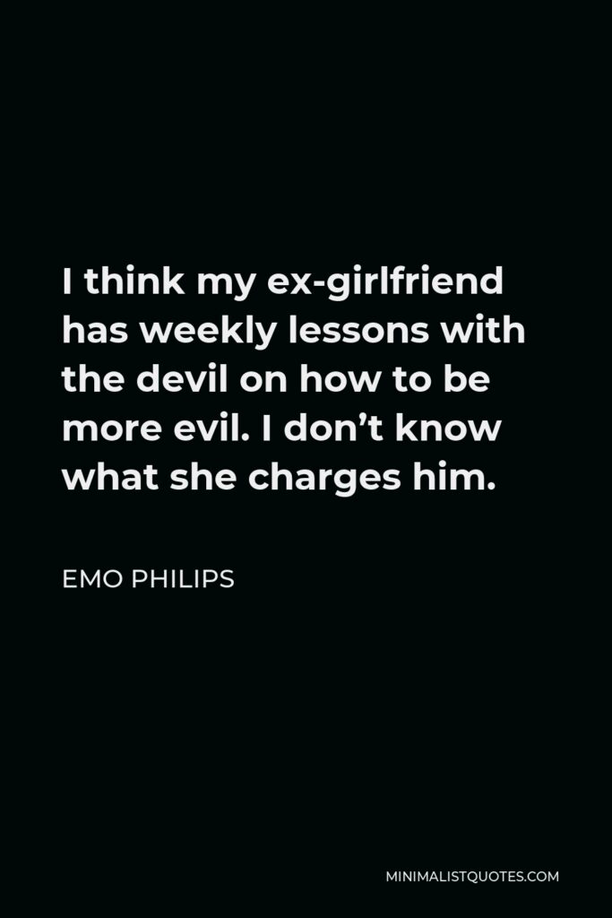Emo Philips Quote - I think my ex-girlfriend has weekly lessons with the devil on how to be more evil. I don’t know what she charges him.